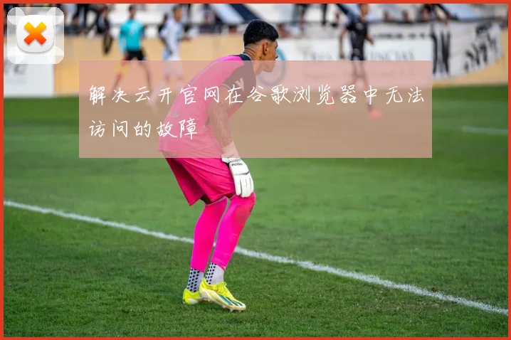 解决云开官网在谷歌浏览器中无法访问的故障