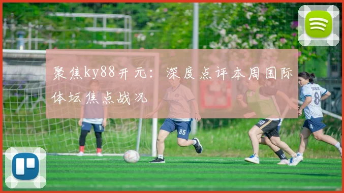 聚焦ky88开元：深度点评本周国际体坛焦点战况
