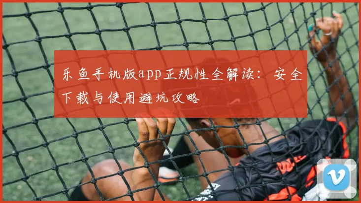 乐鱼手机版app正规性全解读：安全下载与使用避坑攻略