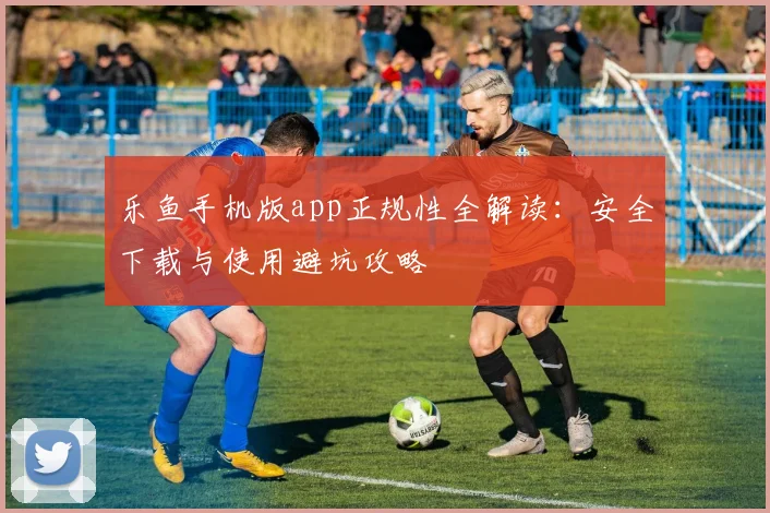 乐鱼手机版app正规性全解读：安全下载与使用避坑攻略