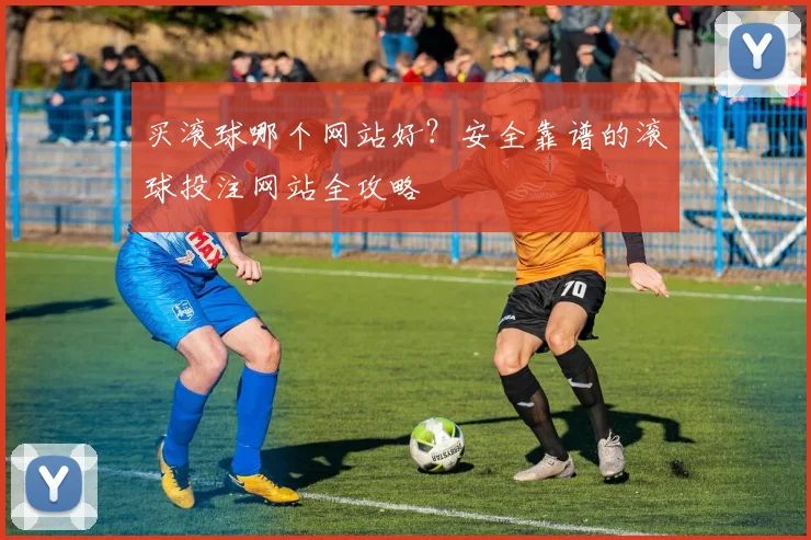 买滚球哪个网站好？安全靠谱的滚球投注网站全攻略