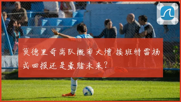 莫德里奇离队概率大增 接班特雷杨式回报还是豪赌未来？